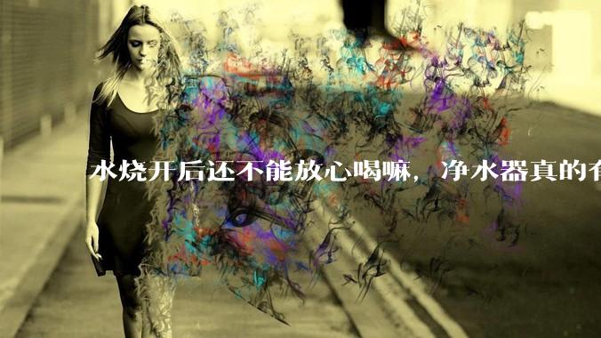 水烧开后还不能放心喝嘛，净水器真的有必要装一个嘛？